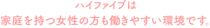 ハイファイブは、家庭を持つ女性の方も働きやすい環境です。